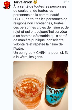 texte : À la santé de toutes les personnes de couleurs, de toutes les personnes de la communauté LGBT+, de toutes les personnes de religions non chrétiennes, toutes ces personnes cibles de haine et de rejet et qui ont aujourd’hui survécu à un homme détestable qui a semé de manière publique, consciente, volontaire et répétée la haine de l’Autre. 
Un bon gros « CHEH ! » pour lui. Et à la vôtre, les gens.